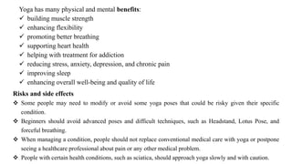 Yoga has many physical and mental benefits:
✓ building muscle strength
✓ enhancing flexibility
✓ promoting better breathing
✓ supporting heart health
✓ helping with treatment for addiction
✓ reducing stress, anxiety, depression, and chronic pain
✓ improving sleep
✓ enhancing overall well-being and quality of life
Risks and side effects
❖ Some people may need to modify or avoid some yoga poses that could be risky given their specific
condition.
❖ Beginners should avoid advanced poses and difficult techniques, such as Headstand, Lotus Pose, and
forceful breathing.
❖ When managing a condition, people should not replace conventional medical care with yoga or postpone
seeing a healthcare professional about pain or any other medical problem.
❖ People with certain health conditions, such as sciatica, should approach yoga slowly and with caution.
 