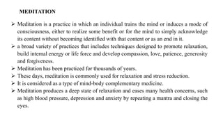 MEDITATION
➢ Meditation is a practice in which an individual trains the mind or induces a mode of
consciousness, either to realize some benefit or for the mind to simply acknowledge
its content without becoming identified with that content or as an end in it.
➢ a broad variety of practices that includes techniques designed to promote relaxation,
build internal energy or life force and develop compassion, love, patience, generosity
and forgiveness.
➢ Meditation has been practiced for thousands of years.
➢ These days, meditation is commonly used for relaxation and stress reduction.
➢ It is considered as a type of mind-body complementary medicine.
➢ Meditation produces a deep state of relaxation and eases many health concerns, such
as high blood pressure, depression and anxiety by repeating a mantra and closing the
eyes.
 