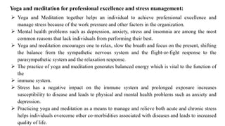 ➢ Yoga and Meditation together helps an individual to achieve professional excellence and
manage stress because of the work pressure and other factors in the organization.
➢ Mental health problems such as depression, anxiety, stress and insomnia are among the most
common reasons that lack individuals from performing their best.
➢ Yoga and meditation encourages one to relax, slow the breath and focus on the present, shifting
the balance from the sympathetic nervous system and the flight-or-fight response to the
parasympathetic system and the relaxation response.
➢ The practice of yoga and meditation generates balanced energy which is vital to the function of
the
➢ immune system.
➢ Stress has a negative impact on the immune system and prolonged exposure increases
susceptibility to disease and leads to physical and mental health problems such as anxiety and
depression.
➢ Practicing yoga and meditation as a means to manage and relieve both acute and chronic stress
helps individuals overcome other co-morbidities associated with diseases and leads to increased
quality of life.
Yoga and meditation for professional excellence and stress management:
 