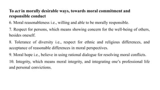 To act in morally desirable ways, towards moral commitment and
responsible conduct
6. Moral reasonableness i.e., willing and able to be morally responsible.
7. Respect for persons, which means showing concern for the well-being of others,
besides oneself.
8. Tolerance of diversity i.e., respect for ethnic and religious differences, and
acceptance of reasonable differences in moral perspectives.
9. Moral hope i.e., believe in using rational dialogue for resolving moral conflicts.
10. Integrity, which means moral integrity, and integrating one’s professional life
and personal convictions.
 