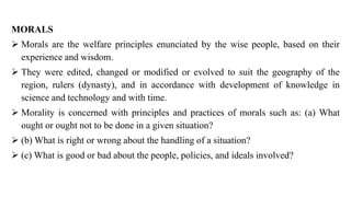 MORALS
➢ Morals are the welfare principles enunciated by the wise people, based on their
experience and wisdom.
➢ They were edited, changed or modified or evolved to suit the geography of the
region, rulers (dynasty), and in accordance with development of knowledge in
science and technology and with time.
➢ Morality is concerned with principles and practices of morals such as: (a) What
ought or ought not to be done in a given situation?
➢ (b) What is right or wrong about the handling of a situation?
➢ (c) What is good or bad about the people, policies, and ideals involved?
 
