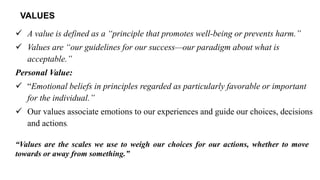 VALUES
✓ A value is defined as a “principle that promotes well-being or prevents harm.”
✓ Values are “our guidelines for our success—our paradigm about what is
acceptable.”
Personal Value:
✓ “Emotional beliefs in principles regarded as particularly favorable or important
for the individual.”
✓ Our values associate emotions to our experiences and guide our choices, decisions
and actions.
“Values are the scales we use to weigh our choices for our actions, whether to move
towards or away from something.”
 