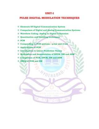 UNIT-I
PULSE DIGITAL MODULATION TECHNIQUES
 Elements Of Digital Communication System
 Comparison of Digital and Analog Communication Systems
 Waveform Coding: Analog to Digital Conversion
 Quantization and Encoding techniques
 PCM
 Companding in PCM systems – μ-law and A-law
 Applications of PCM
 Introduction to Linear Prediction Theory
 Modulation and demodulation of DPCM, DM and ADM
 Comparison of PCM, DPCM, DM and ADM
 SNRQ of PCM and DM
 