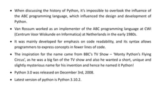 • When discussing the history of Python, it’s impossible to overlook the influence of
the ABC programming language, which influenced the design and development of
Python.
• Van Rossum worked as an implementer of the ABC programming language at CWI
(Centrum Voor Wiskunde en Informatica) at Netherlands in the early 1980s.
• It was mainly developed for emphasis on code readability, and its syntax allows
programmers to express concepts in fewer lines of code.
• The inspiration for the name came from BBC’s TV Show – ‘Monty Python’s Flying
Circus’, as he was a big fan of the TV show and also he wanted a short, unique and
slightly mysterious name for his invention and hence he named it Python!
• Python 3.0 was released on December 3rd, 2008.
• Latest version of python is Python 3.10.2.
 