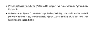 • Python Software Foundation (PSF) used to support two major versions, Python 2.x &
Python 3.x.
• PSF supported Python 2 because a large body of existing code could not be forward
ported to Python 3. So, they supported Python 2 until January 2020, but now they
have stopped supporting it.
 