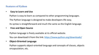 Features of Python
• Easy to Learn and Use
Python is easy to learn as compared to other programming languages.
The Python language is designed to make developers life easy.
Its syntax is straightforward and much the same as the English language.
• Free and Open Source
Python language is freely available at its official website.
You can download it from the link: https://www.python.org/downloads/
• Object-Oriented Language
Python supports object-oriented language and concepts of classes, objects
encapsulation, etc.
 