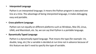 • Interpreted Language
Python is an interpreted language; it means the Python program is executed one
line at a time. The advantage of being interpreted language, it makes debugging
easy and portable.
• Cross-platform Language
Python can run equally on different platforms such as Windows, Mac OS, Linux,
UNIX, and Macintosh, etc. So, we can say that Python is a portable language.
• Dynamically Typed Language
Python is a dynamically typed language. That means the type (for example- int,
double, long, etc.) for a variable is decided at run time not in advance because of
this feature we don’t need to specify the type of variable.
 