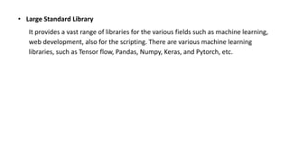 • Large Standard Library
It provides a vast range of libraries for the various fields such as machine learning,
web development, also for the scripting. There are various machine learning
libraries, such as Tensor flow, Pandas, Numpy, Keras, and Pytorch, etc.
 