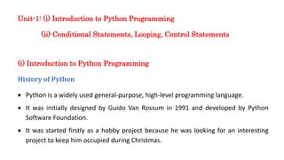 Unit-1: (i) Introduction to Python Programming
(ii) Conditional Statements, Looping, Control Statements
(i) Introduction to Python Programming
History of Python
• Python is a widely used general-purpose, high-level programming language.
• It was initially designed by Guido Van Rossum in 1991 and developed by Python
Software Foundation.
• It was started firstly as a hobby project because he was looking for an interesting
project to keep him occupied during Christmas.
 