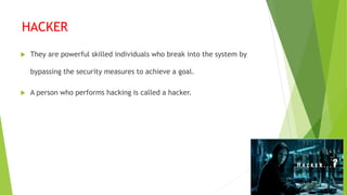 HACKER
 They are powerful skilled individuals who break into the system by
bypassing the security measures to achieve a goal.
 A person who performs hacking is called a hacker.
 