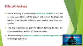 Ethical Hacking
 Ethical Hacking is performed by White Hat Hackers to find the
security vulnerabilities of the system and prevent the Black Hat
hackers from illegally infiltrating and stealing data from any
system.
 The big organizations perform ethical hacking to test the
cybersecurity level and identify the weak points.
 Ethical hacking is performed as per the rules and regulations set
by the legal authorities.
 