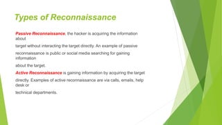 Types of Reconnaissance
Passive Reconnaissance, the hacker is acquiring the information
about
target without interacting the target directly. An example of passive
reconnaissance is public or social media searching for gaining
information
about the target.
Active Reconnaissance is gaining information by acquiring the target
directly. Examples of active reconnaissance are via calls, emails, help
desk or
technical departments.
 