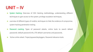 UNIT – IV
 System Hacking: Overview of CEH Hacking methodology, understanding different
techniques to gain access to the system, privilege escalation techniques,
 overview of different types of rootkits, techniques to hide the evidence of compromise,
system hacking penetration testing.
 Password cracking: Types of password attacks, online tools to search default
passwords: default password.info, ZTE default usernames and passwords,
 `Active online attack: Trojan/spyware/keyloggers, Password relevance tools.
 