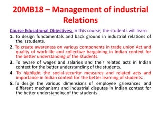 20MB18 – Management of industrial
Relations
Course Educational Objectives: In this course, the students will learn
1. To design fundamentals and back ground in industrial relations of
the sstudents.
2. To create awareness on various components in trade union Act and
quality of work-life and collective bargaining in Indian context for
the better understanding of the students.
3. To aware of wages and salaries and their related acts in Indian
context for the better understanding of the students.
4. To highlight the social-security measures and related acts and
importance in Indian context for the better learning of students.
5. To design the various dimensions of employee grievances and
different mechanisms and industrial disputes in Indian context for
the better understanding of the students.
 