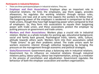 Participants in Industrial Relations
• There are three participants/players in industrial relations. They are:
• Employer and their Associations: Employer plays an important role in
industrial relations. He hires the employees, pay them wages, provides
allowances, he regulates the working relations through various rules,
regulations and laws and at same time expects the workers to follow them.
The bargaining power of the employers is weakened in comparison to that of
trade unions, though they have high bargaining power when compared to that
of employees. So, they form into associations to equate their bargaining
power with trade union, and these associations protect the employer by
putting pressure on government and trade unions.
• Workers and their Associations: Workers plays a crucial role in industrial
relation. Worker as a whole includes his working age, educational background,
social and family back ground, Psychological traits, talents, skills, culture,
attitude towards others work. Workers form into their associations called
“Trade Unions” to get their problems solved. The trade unions work for
workers economic interest through collective bargaining by bringing the
pressure on the management through economic and political strategies.
• State/Government: Government plays a balancing role in industrial relations.
Government has its influence on industrial relations through industrial
relations policy, labour policy, labour law implementation, acting as a mediator
in the process of conciliation and adjudication. Government regulates the
behaviour of both the employer association and workers organizations.
 