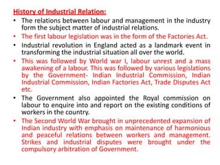 History of Industrial Relation:
• The relations between labour and management in the industry
form the subject matter of industrial relations.
• The first labour legislation was in the form of the Factories Act.
• Industrial revolution in England acted as a landmark event in
transforming the industrial situation all over the world.
• This was followed by World war I, labour unrest and a mass
awakening of a labour. This was followed by various legislations
by the Government- Indian Industrial Commission, Indian
Industrial Commission, Indian Factories Act, Trade Disputes Act
etc.
• The Government also appointed the Royal commission on
labour to enquire into and report on the existing conditions of
workers in the country.
• The Second World War brought in unprecedented expansion of
Indian industry with emphasis on maintenance of harmonious
and peaceful relations between workers and management.
Strikes and industrial disputes were brought under the
compulsory arbitration of Government.
 