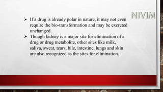  If a drug is already polar in nature, it may not even
require the bio-transformation and may be excreted
unchanged.
 Though kidney is a major site for elimination of a
drug or drug metabolite, other sites like milk,
saliva, sweat, tears, bile, intestine, lungs and skin
are also recognized as the sites for elimination.
 