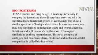 BIO-ISOSTERlSM
In SAR studies and drug design, it is always necessary to
compare the formal and three dimensional structure with the
substituent and functional groups of compounds that show a
similar spectrum of biological activities. In most instances, one
may find similarities in molecular shape and overall chemical
functions and will base one's explanation of biological
similarities on these resemblances. This total complex of
analogies that comprises steric, electronic and molecular orbital
comparison is called bio-isosterism.
 