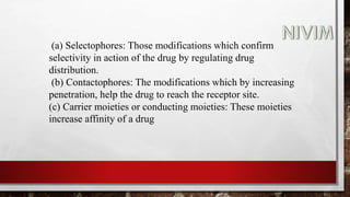 (a) Selectophores: Those modifications which confirm
selectivity in action of the drug by regulating drug
distribution.
(b) Contactophores: The modifications which by increasing
penetration, help the drug to reach the receptor site.
(c) Carrier moieties or conducting moieties: These moieties
increase affinity of a drug
 