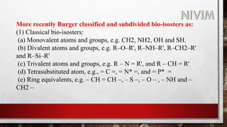 More recently Burger classified and subdivided bio-isosters as:
(1) Classical bio-isosters:
(a) Monovalent atoms and groups, e.g. CH2, NH2, OH and SH.
(b) Divalent atoms and groups, e.g. R–O–R', R–NH–R', R–CH2–R'
and R–Si–R'
(c) Trivalent atoms and groups, e.g. R – N = R', and R – CH = R'
(d) Tetrasubstituted atom, e.g., = C =, = N* =, and = P* =
(e) Ring equivalents, e.g. – CH = CH –, – S –, – O – , – NH and –
CH2 –
 