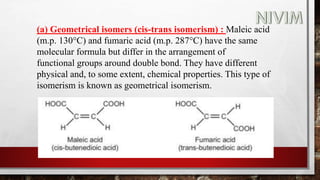(a) Geometrical isomers (cis-trans isomerism) : Maleic acid
(m.p. 130°C) and fumaric acid (m.p. 287°C) have the same
molecular formula but differ in the arrangement of
functional groups around double bond. They have different
physical and, to some extent, chemical properties. This type of
isomerism is known as geometrical isomerism.
 