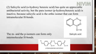 (2) Salicylic acid (o-hydroxy benzoic acid) has quite an appreciable
antibacterial activity, but the para isomer (p-hydroxybenzoic acid) is
inactive, because salicylic acid is the ortho isomer that can form
intramolecular H-bonds.
The m- and the p-isomers can form only
intermolecular H-bonds.
 