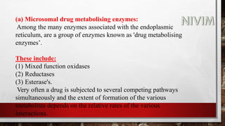 (a) Microsomal drug metabolising enzymes:
Among the many enzymes associated with the endoplasmic
reticulum, are a group of enzymes known as 'drug metabolising
enzymes’.
These include:
(1) Mixed function oxidases
(2) Reductases
(3) Esterase's.
Very often a drug is subjected to several competing pathways
simultaneously and the extent of formation of the various
metabolites depends on the relative rates of the various
interactions.
 