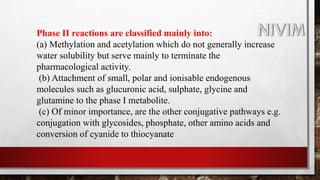 Phase II reactions are classified mainly into:
(a) Methylation and acetylation which do not generally increase
water solubility but serve mainly to terminate the
pharmacological activity.
(b) Attachment of small, polar and ionisable endogenous
molecules such as glucuronic acid, sulphate, glycine and
glutamine to the phase I metabolite.
(c) Of minor importance, are the other conjugative pathways e.g.
conjugation with glycosides, phosphate, other amino acids and
conversion of cyanide to thiocyanate
 