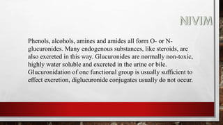 Phenols, alcohols, amines and amides all form O- or N-
glucuronides. Many endogenous substances, like steroids, are
also excreted in this way. Glucuronides are normally non-toxic,
highly water soluble and excreted in the urine or bile.
Glucuronidation of one functional group is usually sufficient to
effect excretion, diglucuronide conjugates usually do not occur.
 