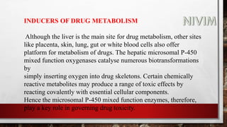 INDUCERS OF DRUG METABOLISM
Although the liver is the main site for drug metabolism, other sites
like placenta, skin, lung, gut or white blood cells also offer
platform for metabolism of drugs. The hepatic microsomal P-450
mixed function oxygenases catalyse numerous biotransformations
by
simply inserting oxygen into drug skeletons. Certain chemically
reactive metabolites may produce a range of toxic effects by
reacting covalently with essential cellular components.
Hence the microsomal P-450 mixed function enzymes, therefore,
play a key role in governing drug toxicity.
 