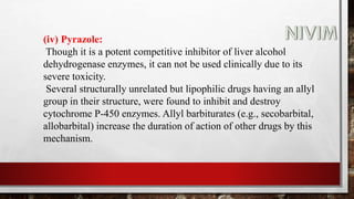 (iv) Pyrazole:
Though it is a potent competitive inhibitor of liver alcohol
dehydrogenase enzymes, it can not be used clinically due to its
severe toxicity.
Several structurally unrelated but lipophilic drugs having an allyl
group in their structure, were found to inhibit and destroy
cytochrome P-450 enzymes. Allyl barbiturates (e.g., secobarbital,
allobarbital) increase the duration of action of other drugs by this
mechanism.
 