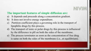 The important features of simple diffusion are:
a) It depends and proceeds along a concentration gradient.
b) It does not involve energy expenditure.
c) Partition coefficient plays a governing role in the transport of
lipophilic drugs by this process.
d) The transport of ionic or polar drugs by this process is influenced
by the difference in pH on both the sides of the membrane.
e) The process terminates as soon as the concentration of free drug
is same on both the sides of the membrane (i.e., at equilibrium).
 