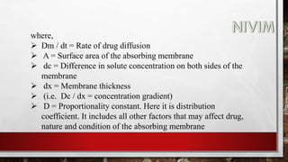 where,
 Dm / dt = Rate of drug diffusion
 A = Surface area of the absorbing membrane
 dc = Difference in solute concentration on both sides of the
membrane
 dx = Membrane thickness
 (i.e. Dc / dx = concentration gradient)
 D = Proportionality constant. Here it is distribution
coefficient. It includes all other factors that may affect drug,
nature and condition of the absorbing membrane
 