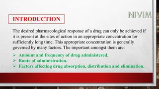 INTRODUCTION
The desired pharmacological response of a drug can only be achieved if
it is present at the sites of action in an appropriate concentration for
sufficiently long time. This appropriate concentration is generally
governed by many factors. The important amongst them are:
 Amount and frequency of drug administered.
 Route of administration.
 Factors affecting drug absorption, distribution and elimination.
 