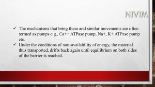  The mechanisms that bring these and similar movements are often
termed as pumps e.g., Ca++ ATPase pump, Na+, K+ ATPase pump
etc.
 Under the conditions of non-availability of energy, the material
thus transported, drifts back again until equilibrium on both sides
of the barrier is reached.
 