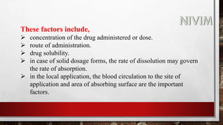 These factors include,
 concentration of the drug administered or dose.
 route of administration.
 drug solubility.
 in case of solid dosage forms, the rate of dissolution may govern
the rate of absorption.
 in the local application, the blood circulation to the site of
application and area of absorbing surface are the important
factors.
 