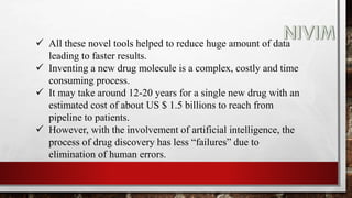  All these novel tools helped to reduce huge amount of data
leading to faster results.
 Inventing a new drug molecule is a complex, costly and time
consuming process.
 It may take around 12-20 years for a single new drug with an
estimated cost of about US $ 1.5 billions to reach from
pipeline to patients.
 However, with the involvement of artificial intelligence, the
process of drug discovery has less “failures” due to
elimination of human errors.
 