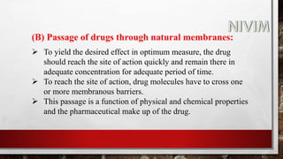 (B) Passage of drugs through natural membranes:
 To yield the desired effect in optimum measure, the drug
should reach the site of action quickly and remain there in
adequate concentration for adequate period of time.
 To reach the site of action, drug molecules have to cross one
or more membranous barriers.
 This passage is a function of physical and chemical properties
and the pharmaceutical make up of the drug.
 