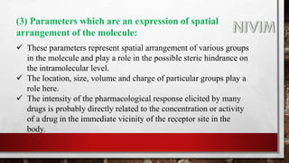 (3) Parameters which are an expression of spatial
arrangement of the molecule:
 These parameters represent spatial arrangement of various groups
in the molecule and play a role in the possible steric hindrance on
the intramolecular level.
 The location, size, volume and charge of particular groups play a
role here.
 The intensity of the pharmacological response elicited by many
drugs is probably directly related to the concentration or activity
of a drug in the immediate vicinity of the receptor site in the
body.
 