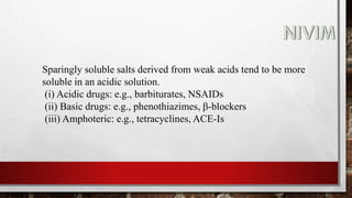 Sparingly soluble salts derived from weak acids tend to be more
soluble in an acidic solution.
(i) Acidic drugs: e.g., barbiturates, NSAIDs
(ii) Basic drugs: e.g., phenothiazimes, β-blockers
(iii) Amphoteric: e.g., tetracyclines, ACE-Is
 