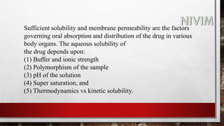 Sufficient solubility and membrane permeability are the factors
governing oral absorption and distribution of the drug in various
body organs. The aqueous solubility of
the drug depends upon:
(1) Buffer and ionic strength
(2) Polymorphism of the sample
(3) pH of the solution
(4) Super saturation, and
(5) Thermodynamics vs kinetic solubility.
 