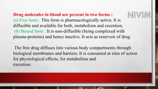 Drug molecules in blood are present in two forms :
(a) Free form : This form is pharmacologically active. It is
diffusible and available for both, metabolism and excretion.
(b) Bound form : It is non-diffusible (being complexed with
plasma-proteins) and hence inactive. It acts as reservoir of drug.
The free drug diffuses into various body compartments through
biological membranes and barriers. It is consumed at sites of action
for physiological effects, for metabolism and
excretion.
 
