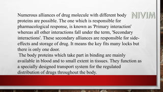 Numerous alliances of drug molecule with different body
proteins are possible. The one which is responsible for
pharmacological response, is known as 'Primary interaction'
whereas all other interactions fall under the term, 'Secondary
interactions'. These secondary alliances are responsible for side-
effects and storage of drug. It means the key fits many locks but
there is only one door.
The body proteins which take part in binding are mainly
available in blood and to small extent in tissues. They function as
a specially designed transport system for the regulated
distribution of drugs throughout the body.
 