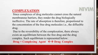 COMPLEXATION
Since complexes of drug molecules cannot cross the natural
membranous barriers, they render the drug biologically
ineffective. The rate of absorption is therefore, proportional to
the concentration of the free drug molecules i.e., the diffusible
drug.
Due to the reversibility of the complexation, there always
exists an equilibrium between the free drug and the drug
complex. Such equilibrium is represented below:
Drug + Complexing Agent  Drug Complex
 