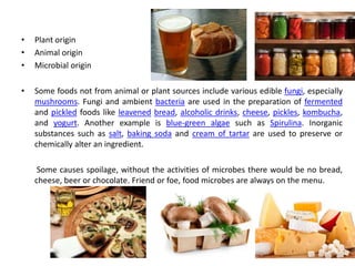 • Plant origin
• Animal origin
• Microbial origin
• Some foods not from animal or plant sources include various edible fungi, especially
mushrooms. Fungi and ambient bacteria are used in the preparation of fermented
and pickled foods like leavened bread, alcoholic drinks, cheese, pickles, kombucha,
and yogurt. Another example is blue-green algae such as Spirulina. Inorganic
substances such as salt, baking soda and cream of tartar are used to preserve or
chemically alter an ingredient.
Some causes spoilage, without the activities of microbes there would be no bread,
cheese, beer or chocolate. Friend or foe, food microbes are always on the menu.
 
