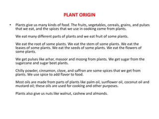 PLANT ORIGIN
• Plants give us many kinds of food. The fruits, vegetables, cereals, grains, and pulses
that we eat, and the spices that we use in cooking come from plants.
We eat many different parts of plants and we eat fruit of some plants.
We eat the root of some plants. We eat the stem of some plants. We eat the
leaves of some plants. We eat the seeds of some plants. We eat the flowers of
some plants.
We get pulses like arhar, masoor and moong from plants. We get sugar from the
sugarcane and sugar beet plants.
Chilly powder, cinnamon, clove, and saffron are some spices that we get from
plants. We use spice to add flavor to food.
Most oils are made from parts of plants like palm oil, sunflower oil, coconut oil and
mustard oil; these oils are used for cooking and other purposes.
Plants also give us nuts like walnut, cashew and almonds.
 