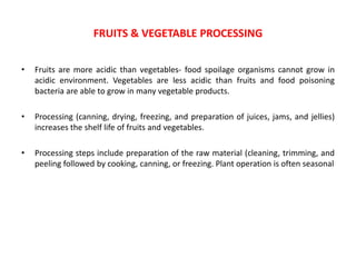 • Fruits are more acidic than vegetables- food spoilage organisms cannot grow in
acidic environment. Vegetables are less acidic than fruits and food poisoning
bacteria are able to grow in many vegetable products.
• Processing (canning, drying, freezing, and preparation of juices, jams, and jellies)
increases the shelf life of fruits and vegetables.
• Processing steps include preparation of the raw material (cleaning, trimming, and
peeling followed by cooking, canning, or freezing. Plant operation is often seasonal
FRUITS & VEGETABLE PROCESSING
 