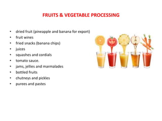 • dried fruit (pineapple and banana for export)
• fruit wines
• fried snacks (banana chips)
• juices
• squashes and cordials
• tomato sauce.
• jams, jellies and marmalades
• bottled fruits
• chutneys and pickles
• purees and pastes
FRUITS & VEGETABLE PROCESSING
 
