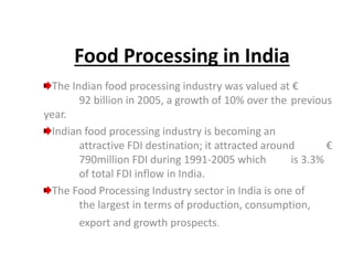Food Processing in India
The Indian food processing industry was valued at €
92 billion in 2005, a growth of 10% over the previous
year.
Indian food processing industry is becoming an
attractive FDI destination; it attracted around €
790million FDI during 1991-2005 which is 3.3%
of total FDI inflow in India.
The Food Processing Industry sector in India is one of
the largest in terms of production, consumption,
export and growth prospects.
 