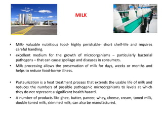 • Milk- valuable nutritious food- highly perishable- short shelf-life and requires
careful handling.
• excellent medium for the growth of microorganisms – particularly bacterial
pathogens – that can cause spoilage and diseases in consumers.
• Milk processing allows the preservation of milk for days, weeks or months and
helps to reduce food-borne illness.
• Pasteurization is a heat treatment process that extends the usable life of milk and
reduces the numbers of possible pathogenic microorganisms to levels at which
they do not represent a significant health hazard.
• A number of products like ghee, butter, paneer, whey, cheese, cream, toned milk,
double toned milk, skimmed milk, can also be manufactured.
MILK
 